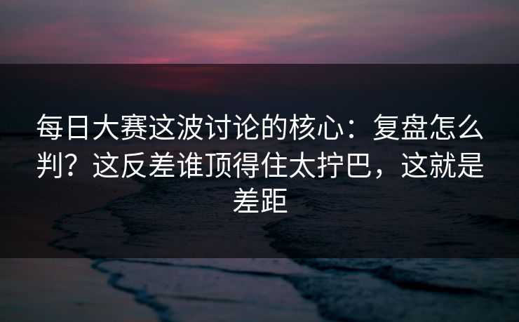 每日大赛这波讨论的核心：复盘怎么判？这反差谁顶得住太拧巴，这就是差距