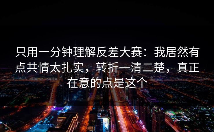 只用一分钟理解反差大赛：我居然有点共情太扎实，转折一清二楚，真正在意的点是这个