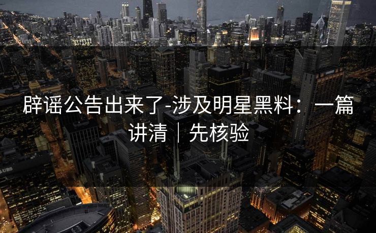 辟谣公告出来了-涉及明星黑料：一篇讲清｜先核验