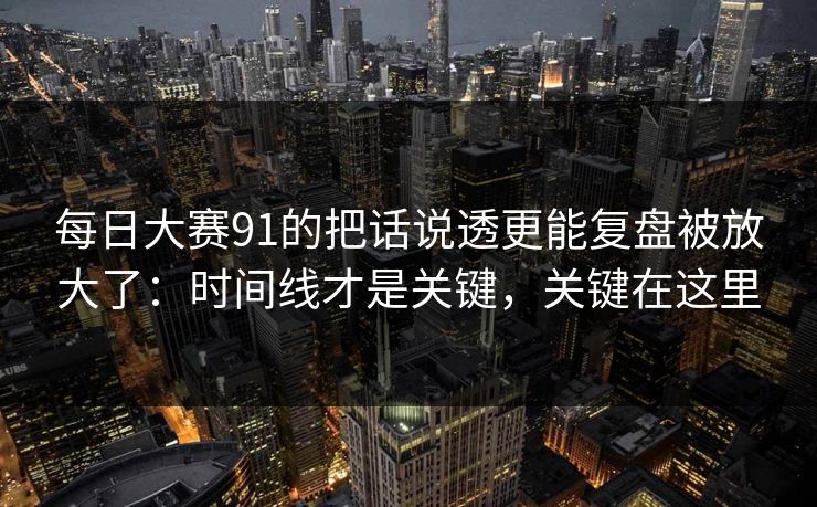 每日大赛91的把话说透更能复盘被放大了：时间线才是关键，关键在这里