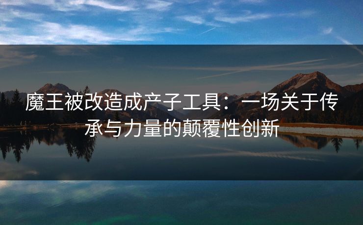 魔王被改造成产子工具:一场关于传承与力量的颠覆性创新 魔王被改造成产子工具:一场关于传承与力量的颠覆性创新