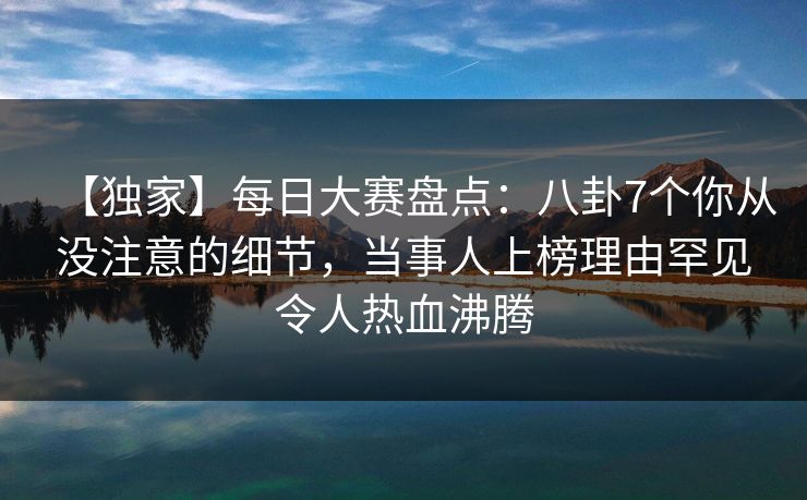 【独家】每日大赛盘点：八卦7个你从没注意的细节，当事人上榜理由罕见令人热血沸腾