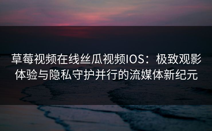 草莓视频在线丝瓜视频IOS：极致观影体验与隐私守护并行的流媒体新纪元