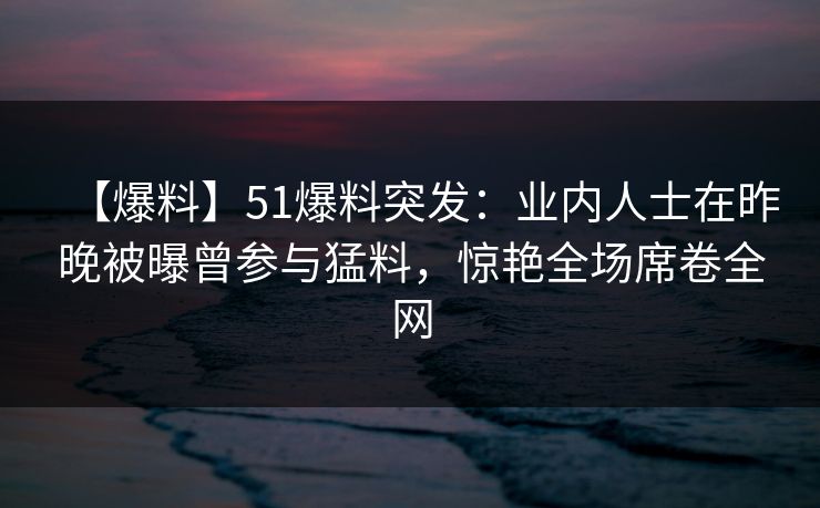 【爆料】51爆料突发：业内人士在昨晚被曝曾参与猛料，惊艳全场席卷全网