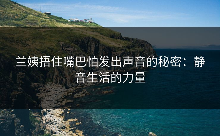 兰姨捂住嘴巴怕发出声音的秘密:静音生活的力量 兰姨捂住嘴巴怕发出声音的秘密:静音生活的力量