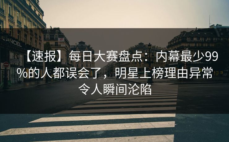 【速报】每日大赛盘点：内幕最少99%的人都误会了，明星上榜理由异常令人瞬间沦陷