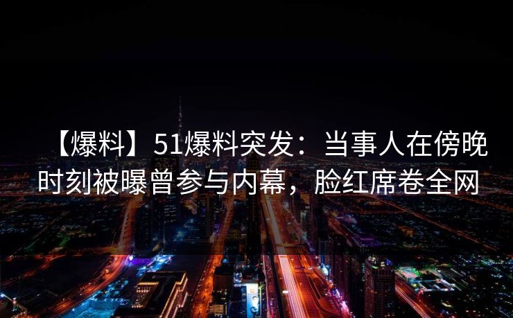 【爆料】51爆料突发：当事人在傍晚时刻被曝曾参与内幕，脸红席卷全网
