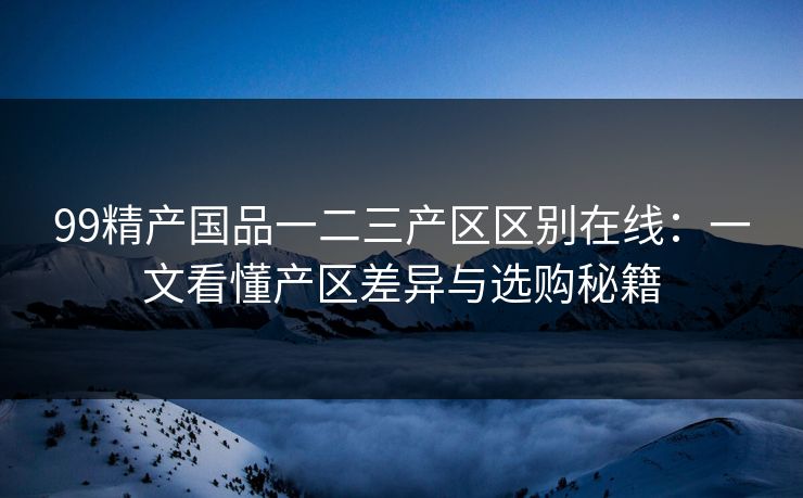 99精产国品一二三产区区别在线：一文看懂产区差异与选购秘籍