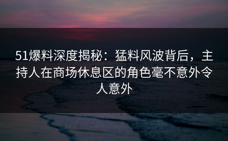 51爆料深度揭秘：猛料风波背后，主持人在商场休息区的角色毫不意外令人意外