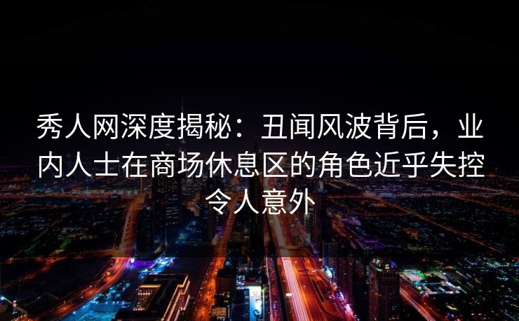 秀人网深度揭秘：丑闻风波背后，业内人士在商场休息区的角色近乎失控令人意外