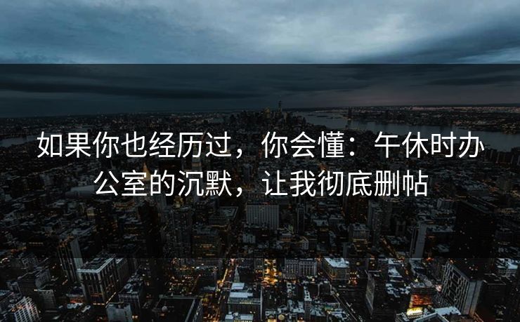 如果你也经历过，你会懂：午休时办公室的沉默，让我彻底删帖