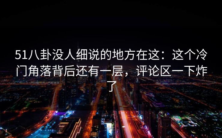 51八卦没人细说的地方在这：这个冷门角落背后还有一层，评论区一下炸了