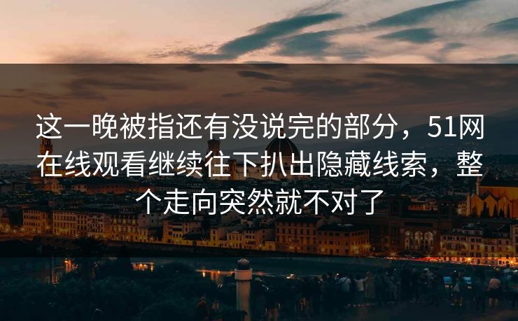 这一晚被指还有没说完的部分，51网在线观看继续往下扒出隐藏线索，整个走向突然就不对了