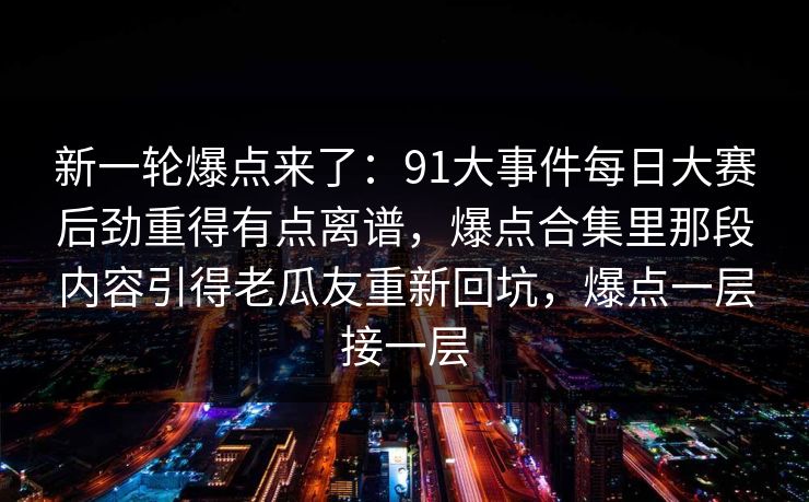 新一轮爆点来了：91大事件每日大赛后劲重得有点离谱，爆点合集里那段内容引得老瓜友重新回坑，爆点一层接一层