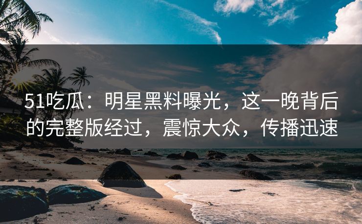 51吃瓜：明星黑料曝光，这一晚背后的完整版经过，震惊大众，传播迅速