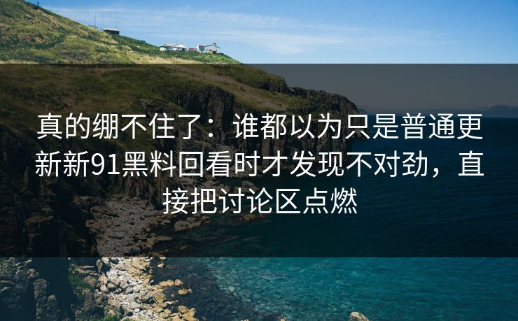 真的绷不住了：谁都以为只是普通更新新91黑料回看时才发现不对劲，直接把讨论区点燃